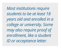 Most institutions require students to be at least 18 years old and enrolled in a college or university. Some may also require proof of enrollment, like a student ID or acceptance letter. 