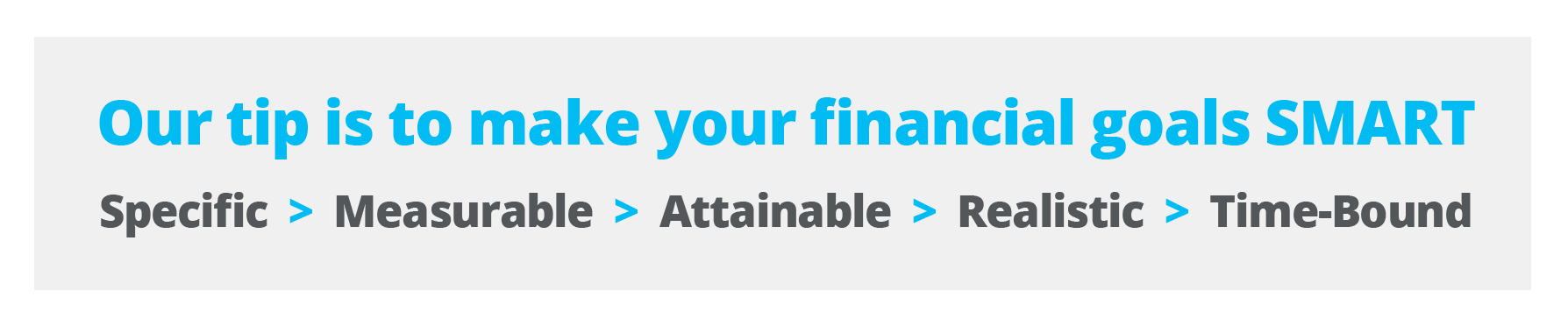 Our tip is to make your financial goals SMART: Specific, Measurable, Attainable, Relevant and Time-Bound.