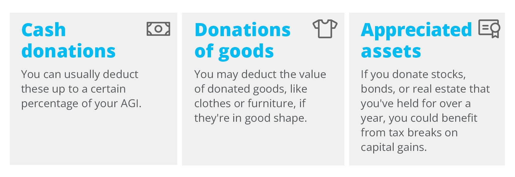 Cash donations: You can usually deduct these up to a certain percentage of your AGI. Donations of goods: You may deduct the value of donated goods, like clothes or furniture, if they're in good shape. Appreciated assets: If you donate stocks, bonds, or real estate that you've held for over a year, you could benefit from tax breaks on capital gains.