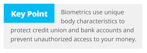 Biometrics use unique body characteristics to protect credit union and bank accounts and prevent unauthorized access to your money.