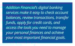 Addition Financial’s digital banking services make it easy to check account balances, review transactions, transfer funds, apply for credit cards, and access the tools you need to manage your personal finances and achieve your most important financial goals.