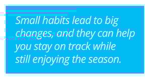 Small habits lead to big changes, and they can help you stay on track while still enjoying the season