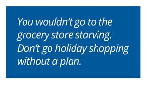 You wouldn’t go to the grocery store starving. Don’t go holiday shopping without a plan.