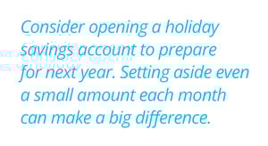 Consider opening a holiday savings account to prepare for next year. Setting aside even a small amount each month can make a big difference. 