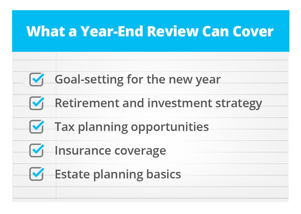 A year-end review can cover:  Goal-setting for the new year Retirement and investment strategy Tax planning opportunities Insurance coverage Estate planning basics
