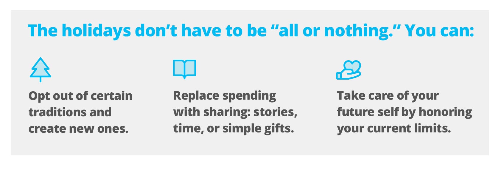 The holidays don’t have to be “all or nothing.” You can:  Opt out of certain traditions and create new ones. Replace spending with sharing: stories, time, or simple gifts. Take care of your future self by honoring your current limits.