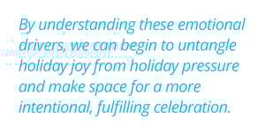 By understanding these emotional drivers, we can begin to untangle holiday joy from holiday pressure and make space for a more intentional, fulfilling celebration.